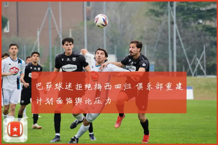 巴萨球迷拒绝梅西回归 俱乐部重建计划面临舆论压力