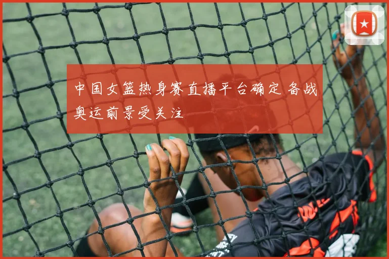 中国女篮热身赛直播平台确定 备战奥运前景受关注