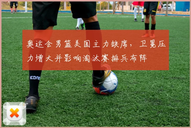 奥运会男篮美国主力缺席，卫冕压力增大并影响淘汰赛排兵布阵