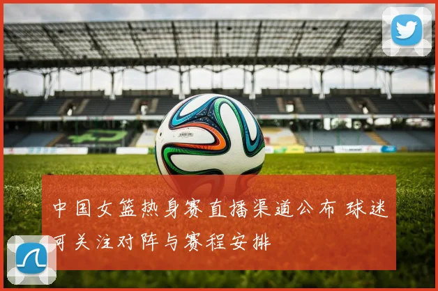 中国女篮热身赛直播渠道公布 球迷可关注对阵与赛程安排