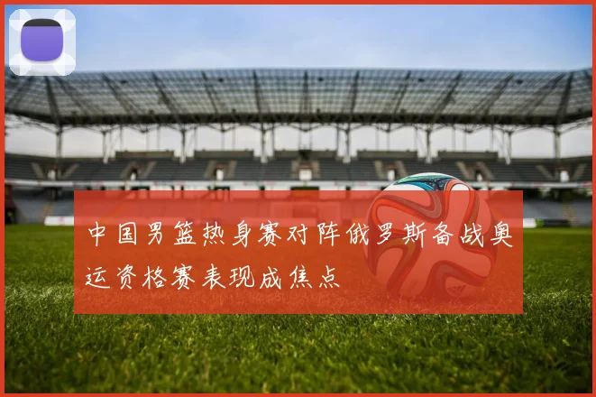 中国男篮热身赛对阵俄罗斯备战奥运资格赛表现成焦点