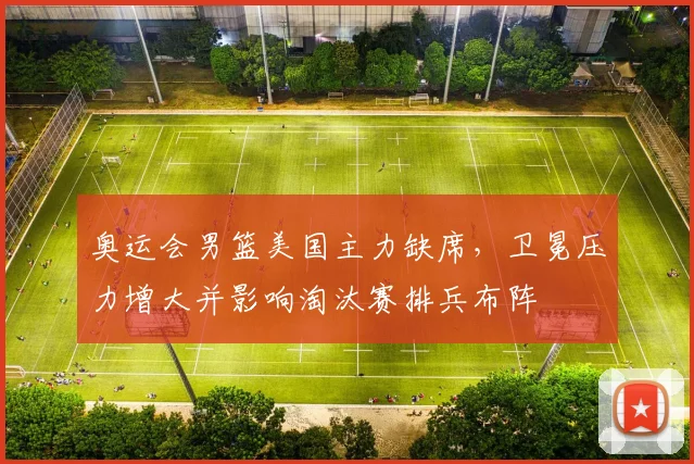 奥运会男篮美国主力缺席，卫冕压力增大并影响淘汰赛排兵布阵