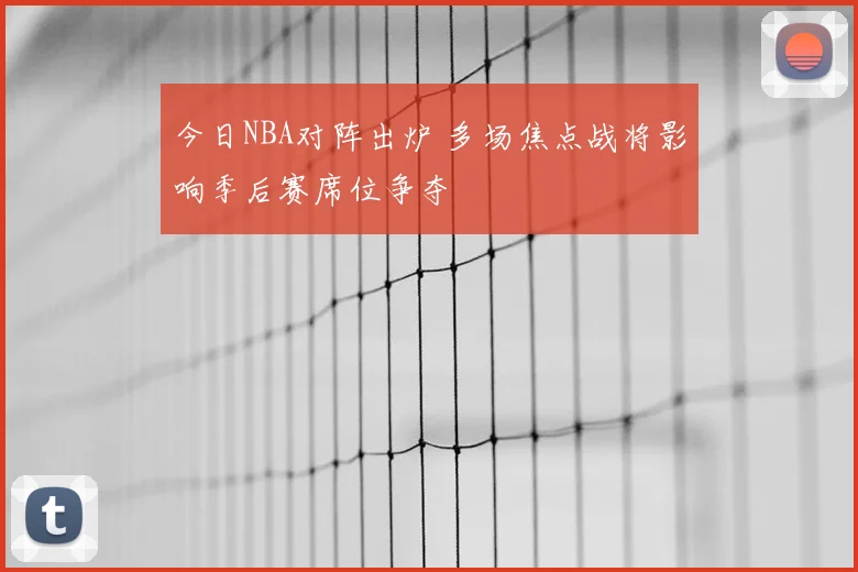 今日NBA对阵出炉 多场焦点战将影响季后赛席位争夺