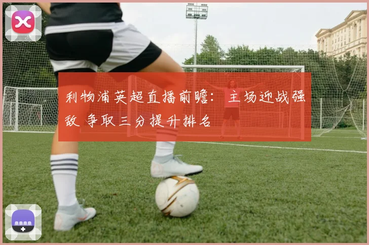 利物浦英超直播前瞻：主场迎战强敌 争取三分提升排名