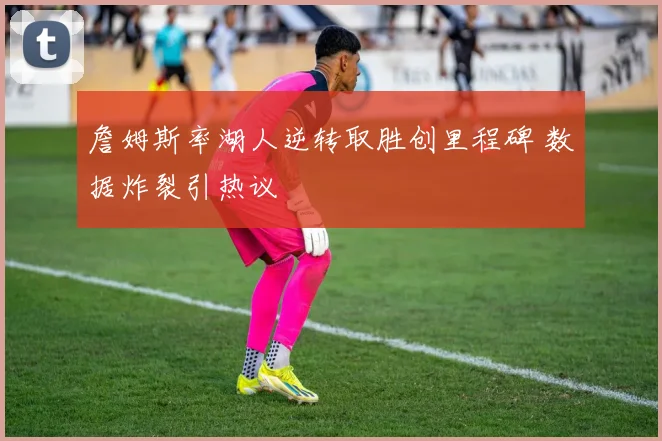 詹姆斯率湖人逆转取胜创里程碑 数据炸裂引热议