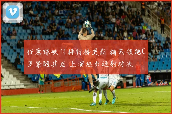 任意球破门排行榜更新 梅西领跑C罗紧随其后 上演经典远射对决