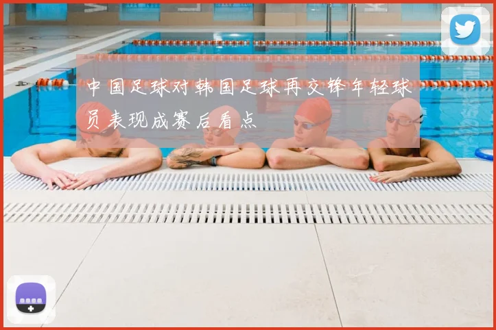 中国足球对韩国足球再交锋年轻球员表现成赛后看点