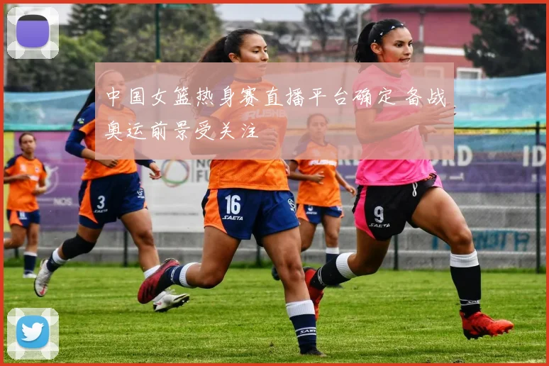 中国女篮热身赛直播平台确定 备战奥运前景受关注