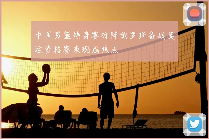 中国男篮热身赛对阵俄罗斯备战奥运资格赛表现成焦点