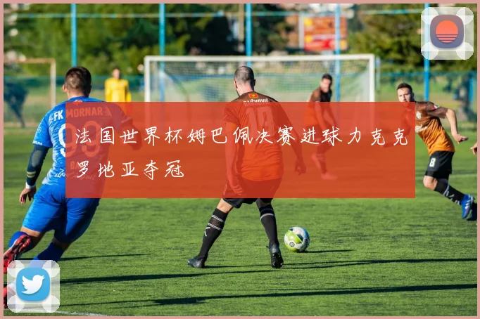 法国世界杯姆巴佩决赛进球力克克罗地亚夺冠