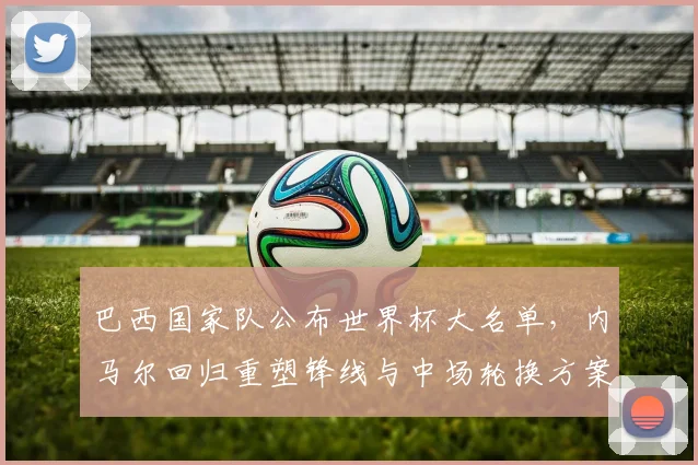 巴西国家队公布世界杯大名单，内马尔回归重塑锋线与中场轮换方案