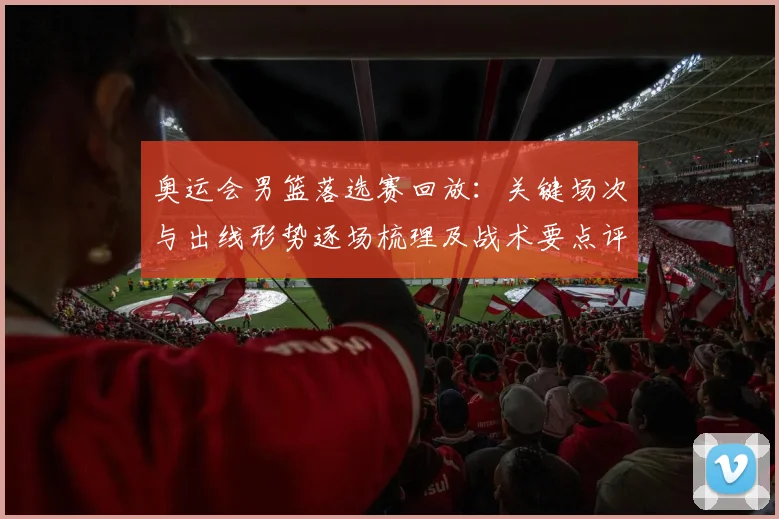 奥运会男篮落选赛回放：关键场次与出线形势逐场梳理及战术要点评估