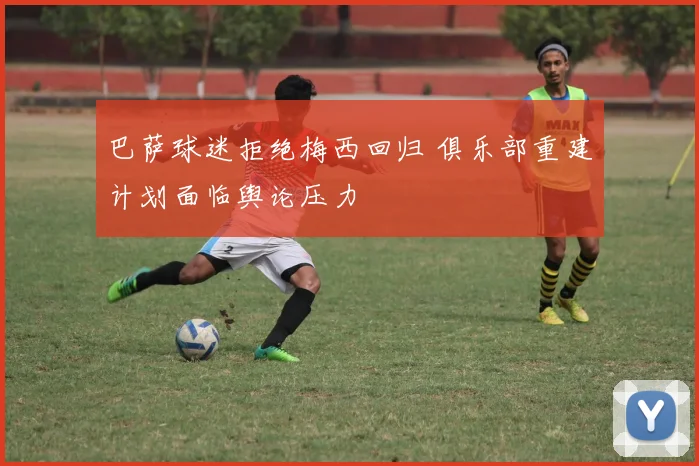 巴萨球迷拒绝梅西回归 俱乐部重建计划面临舆论压力