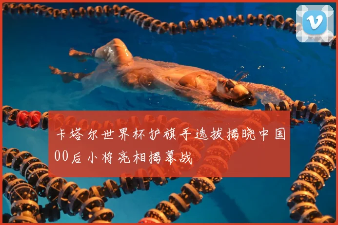 卡塔尔世界杯护旗手选拔揭晓中国00后小将亮相揭幕战