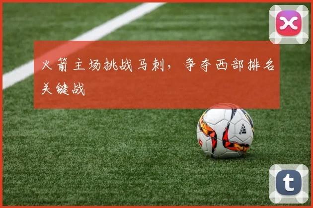 火箭主场挑战马刺，争夺西部排名关键战