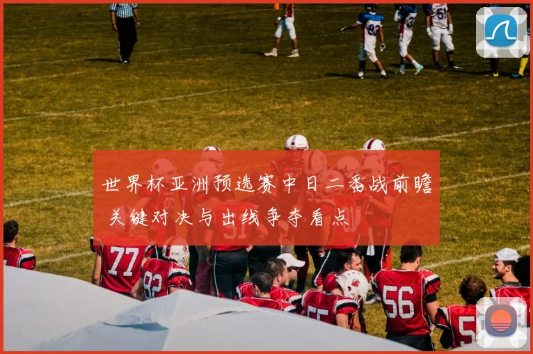 世界杯亚洲预选赛中日二番战前瞻 关键对决与出线争夺看点
