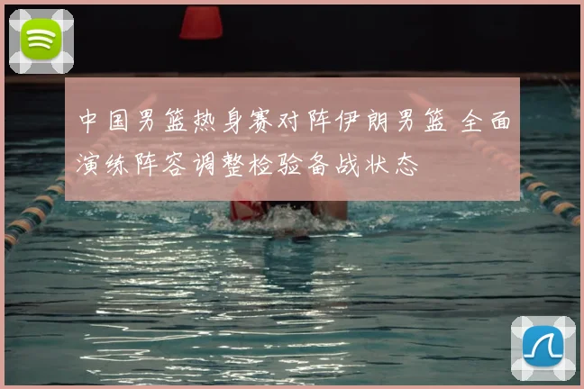 中国男篮热身赛对阵伊朗男篮 全面演练阵容调整检验备战状态