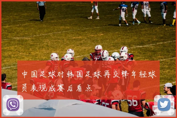 中国足球对韩国足球再交锋年轻球员表现成赛后看点
