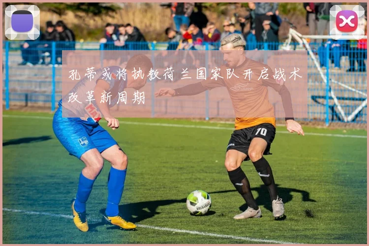 孔蒂或将执教荷兰国家队开启战术改革新周期