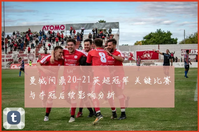 曼城问鼎20-21英超冠军 关键比赛与夺冠后续影响分析