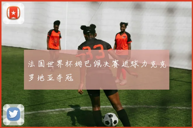 法国世界杯姆巴佩决赛进球力克克罗地亚夺冠