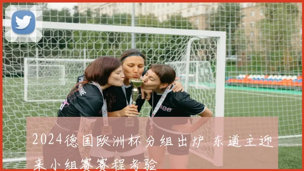 2024德国欧洲杯分组出炉 东道主迎来小组赛赛程考验