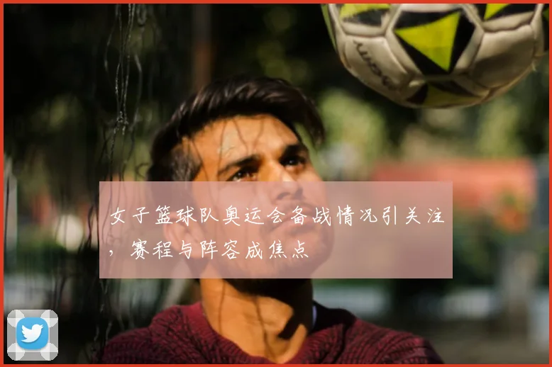 女子篮球队奥运会备战情况引关注,赛程与阵容成焦点