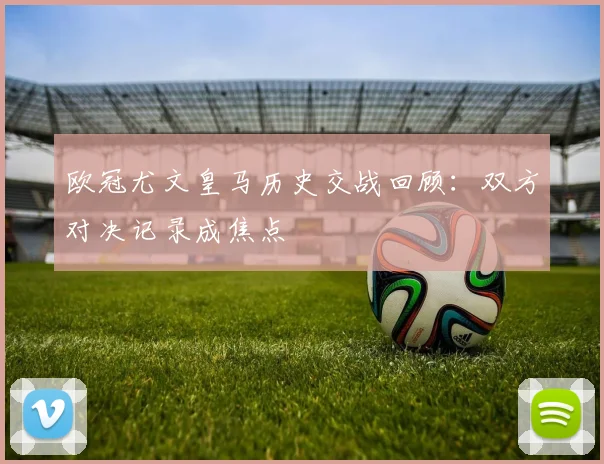 欧冠尤文皇马历史交战回顾:双方对决记录成焦点